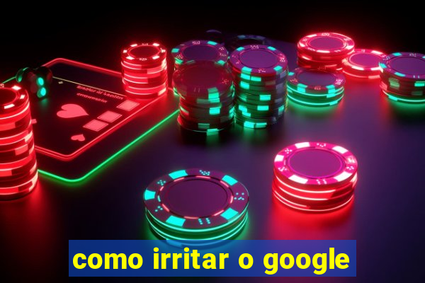 como irritar o google